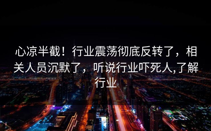 心凉半截！行业震荡彻底反转了，相关人员沉默了，听说行业吓死人,了解行业