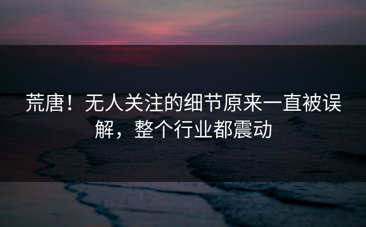 荒唐！无人关注的细节原来一直被误解，整个行业都震动