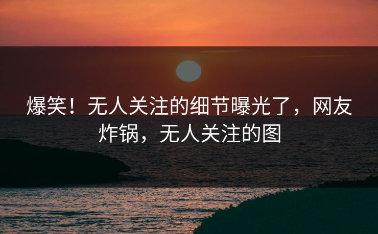 爆笑！无人关注的细节曝光了，网友炸锅，无人关注的图