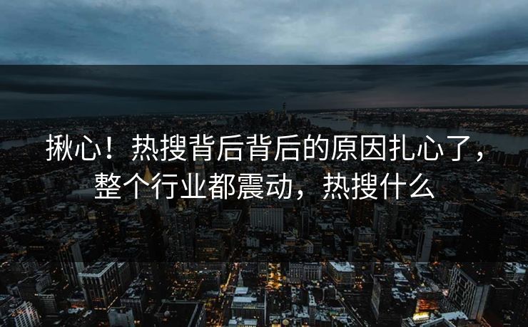 揪心！热搜背后背后的原因扎心了，整个行业都震动，热搜什么