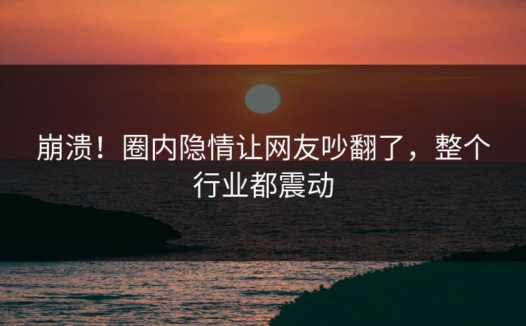 崩溃！圈内隐情让网友吵翻了，整个行业都震动