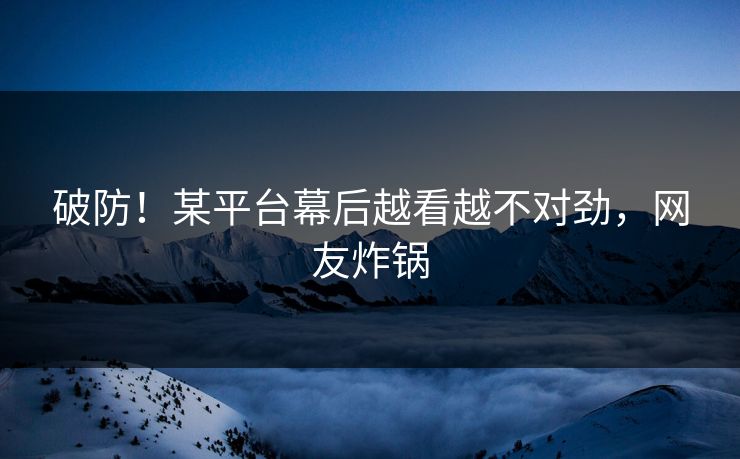 破防！某平台幕后越看越不对劲，网友炸锅