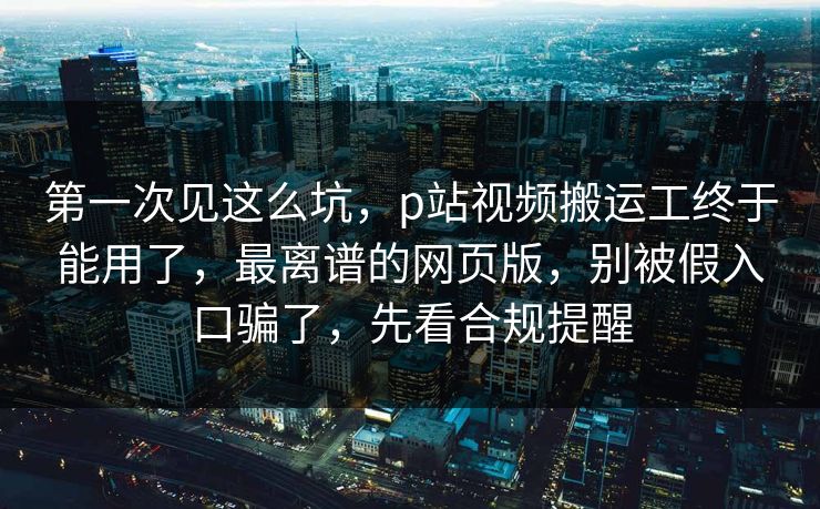 第一次见这么坑，p站视频搬运工终于能用了，最离谱的网页版，别被假入口骗了，先看合规提醒