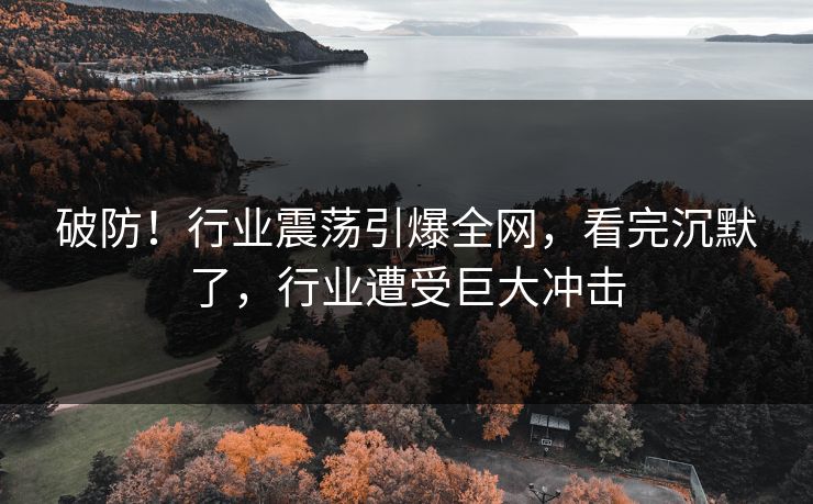 破防！行业震荡引爆全网，看完沉默了，行业遭受巨大冲击