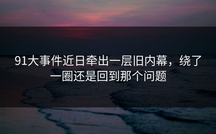 91大事件近日牵出一层旧内幕，绕了一圈还是回到那个问题