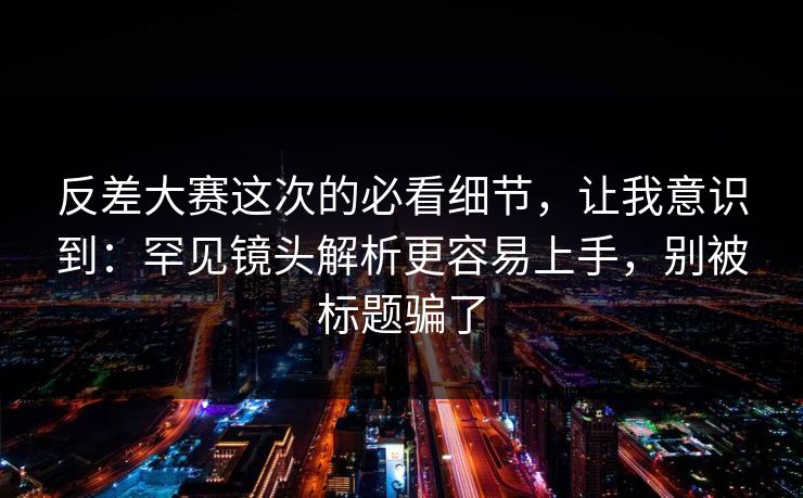 反差大赛这次的必看细节，让我意识到：罕见镜头解析更容易上手，别被标题骗了