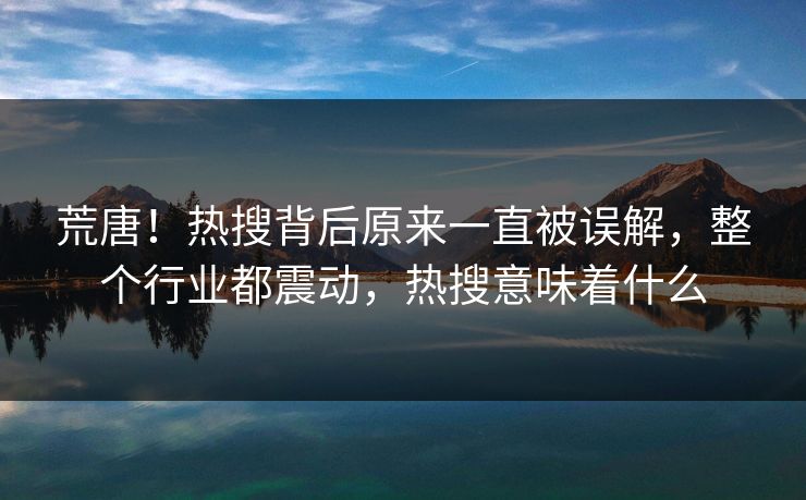 荒唐！热搜背后原来一直被误解，整个行业都震动，热搜意味着什么