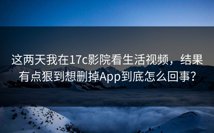 这两天我在17c影院看生活视频，结果有点狠到想删掉App到底怎么回事？
