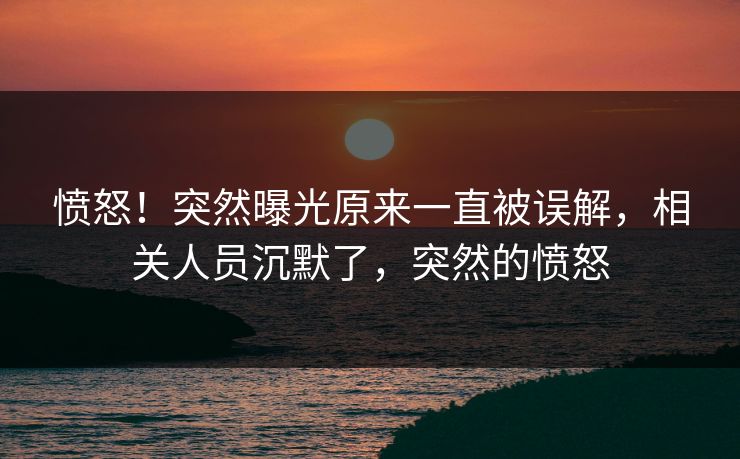愤怒!突然曝光原来一直被误解,相关人员沉默了,突然的愤怒 愤怒!突然曝光原来一直被误解,相关人员沉默了,突然的愤怒