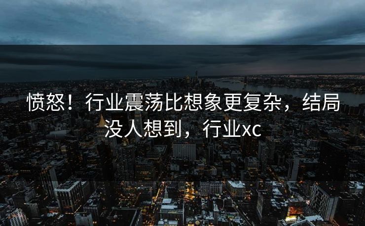 愤怒！行业震荡比想象更复杂，结局没人想到，行业xc