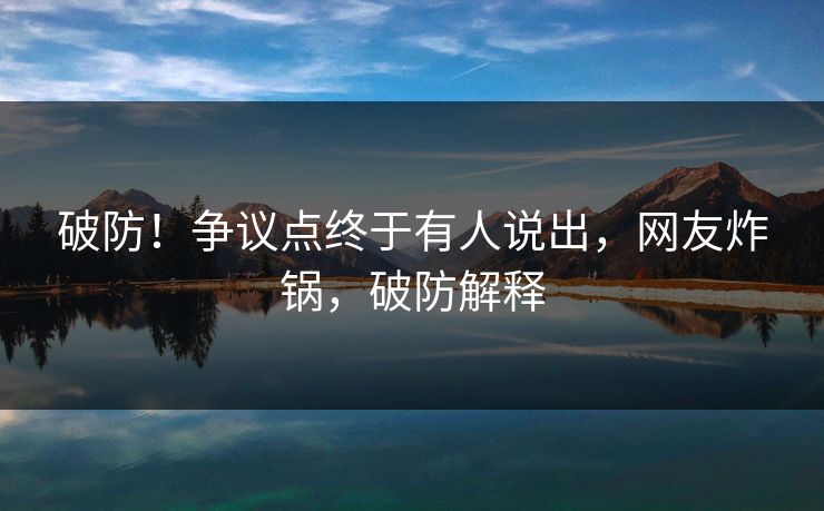 破防！争议点终于有人说出，网友炸锅，破防解释