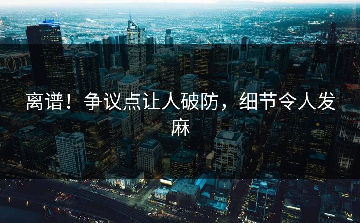 离谱！争议点让人破防，细节令人发麻