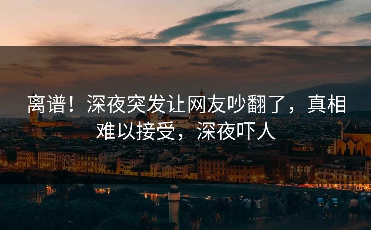离谱！深夜突发让网友吵翻了，真相难以接受，深夜吓人