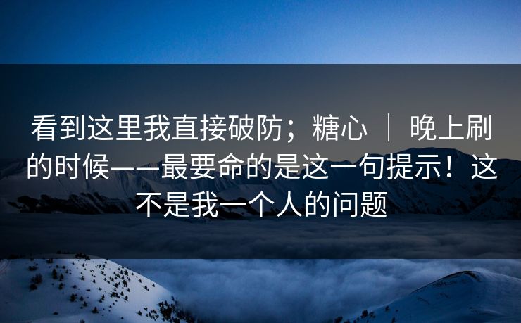看到这里我直接破防；糖心 ｜ 晚上刷的时候——最要命的是这一句提示！这不是我一个人的问题