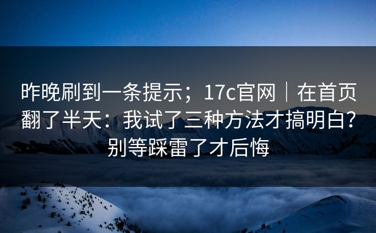 昨晚刷到一条提示；17c官网｜在首页翻了半天：我试了三种方法才搞明白？别等踩雷了才后悔