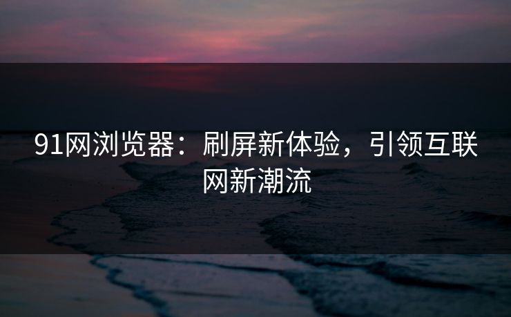 91网浏览器：刷屏新体验，引领互联网新潮流
