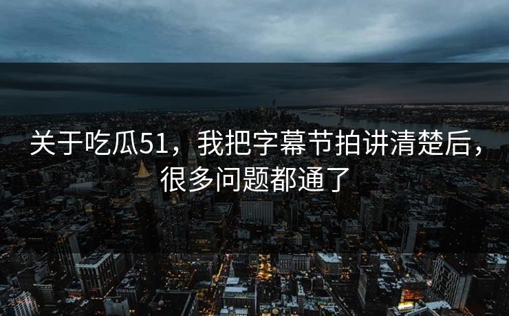 关于吃瓜51，我把字幕节拍讲清楚后，很多问题都通了