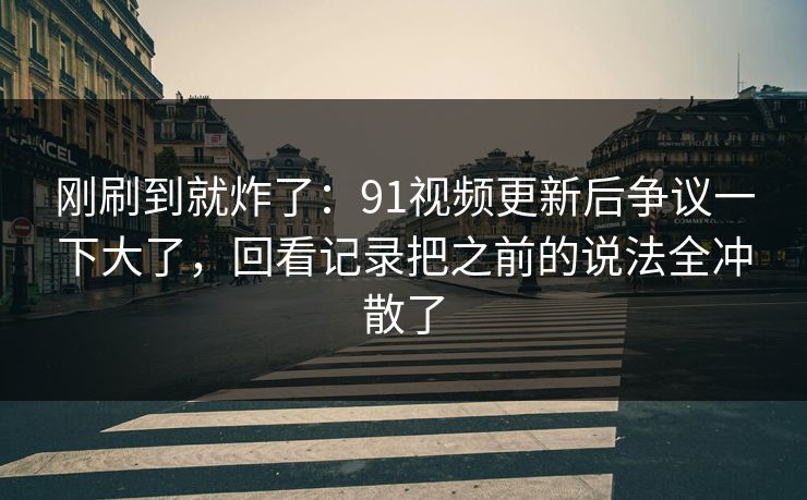 刚刷到就炸了：91视频更新后争议一下大了，回看记录把之前的说法全冲散了