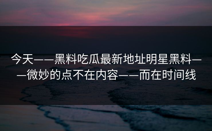 今天——黑料吃瓜最新地址明星黑料——微妙的点不在内容——而在时间线
