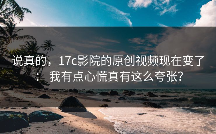 说真的，17c影院的原创视频现在变了： 我有点心慌真有这么夸张？