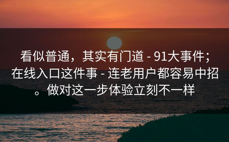 看似普通，其实有门道 - 91大事件；在线入口这件事 - 连老用户都容易中招。做对这一步体验立刻不一样
