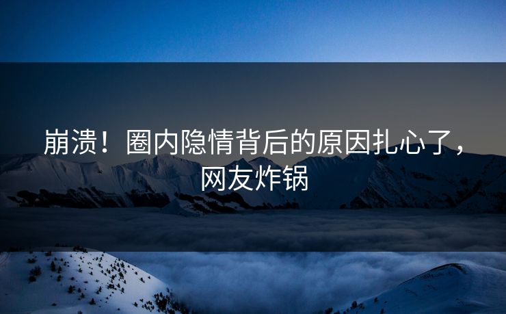 崩溃！圈内隐情背后的原因扎心了，网友炸锅