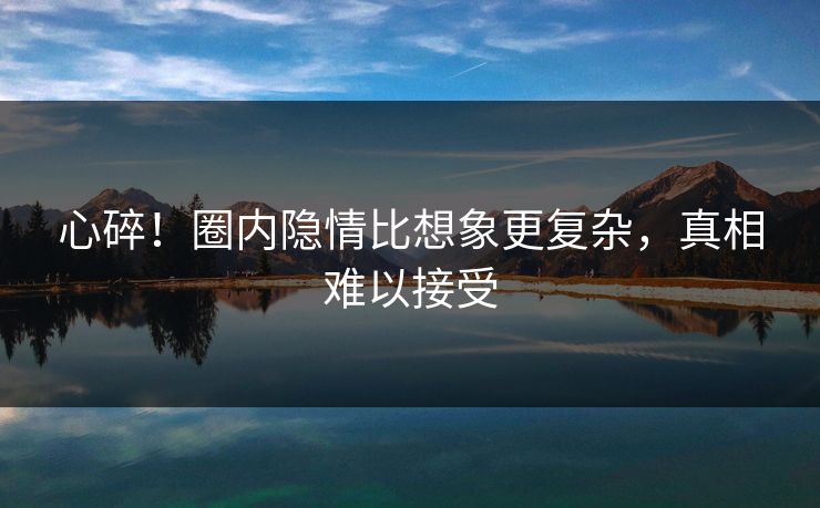 心碎！圈内隐情比想象更复杂，真相难以接受